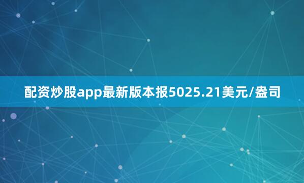 配资炒股app最新版本报5025.21美元/盎司