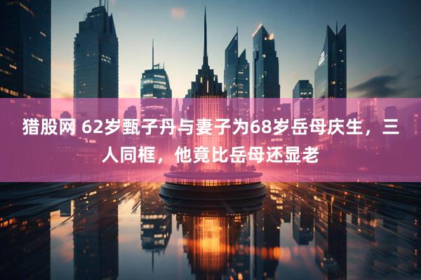 猎股网 62岁甄子丹与妻子为68岁岳母庆生，三人同框，他竟比岳母还显老