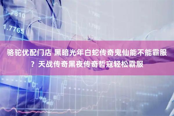 骆驼优配门店 黑暗光年白蛇传奇鬼仙能不能霸服？天战传奇黑夜传奇哲寇轻松霸服