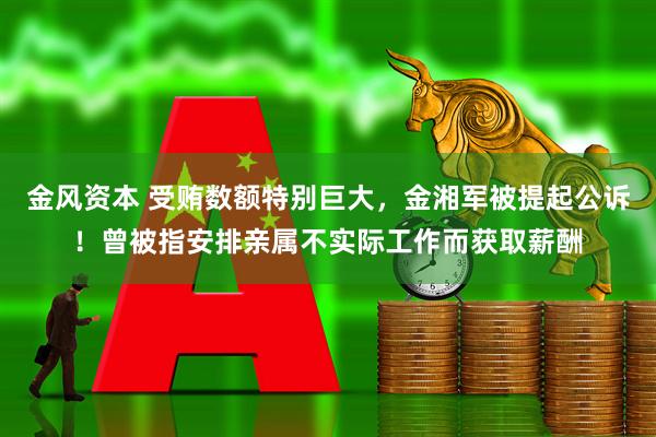 金风资本 受贿数额特别巨大，金湘军被提起公诉！曾被指安排亲属不实际工作而获取薪酬
