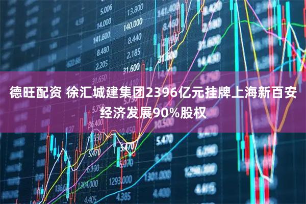 德旺配资 徐汇城建集团2396亿元挂牌上海新百安经济发展90%股权