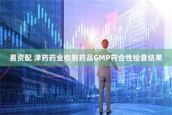 易资配 津药药业收到药品GMP符合性检查结果