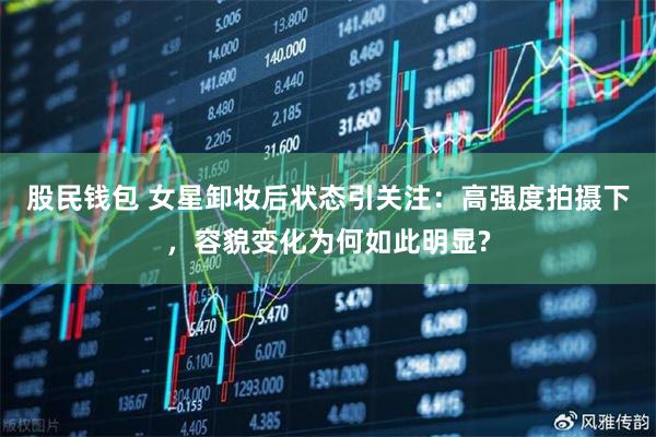 股民钱包 女星卸妆后状态引关注：高强度拍摄下，容貌变化为何如此明显?