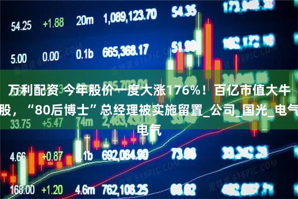 万利配资 今年股价一度大涨176%！百亿市值大牛股，“80后博士”总经理被实施留置_公司_国光_电气