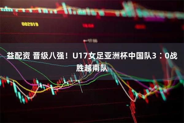 益配资 晋级八强！U17女足亚洲杯中国队3∶0战胜越南队