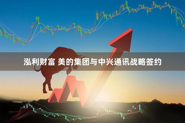 泓利财富 美的集团与中兴通讯战略签约