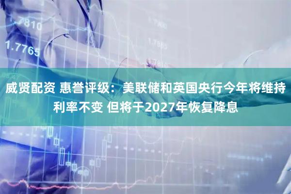 威贤配资 惠誉评级：美联储和英国央行今年将维持利率不变 但将于2027年恢复降息