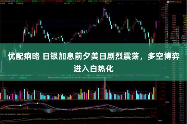 优配痢略 日银加息前夕美日剧烈震荡，多空博弈进入白热化