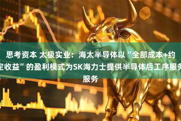 思考资本 太极实业：海太半导体以“全部成本+约定收益”的盈利模式为SK海力士提供半导体后工序服务