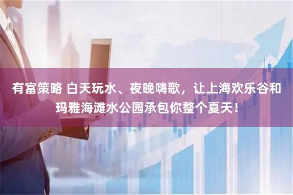 有富策略 白天玩水、夜晚嗨歌，让上海欢乐谷和玛雅海滩水公园承包你整个夏天！