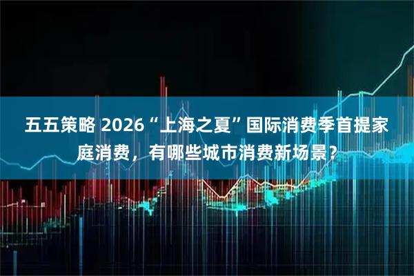 五五策略 2026“上海之夏”国际消费季首提家庭消费，有哪些城市消费新场景？