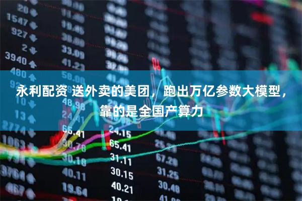 永利配资 送外卖的美团，跑出万亿参数大模型，靠的是全国产算力
