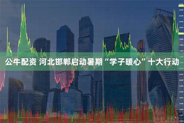 公牛配资 河北邯郸启动暑期“学子暖心”十大行动