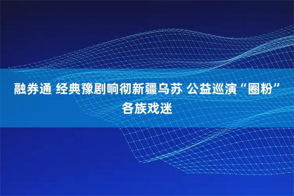 融券通 经典豫剧响彻新疆乌苏 公益巡演“圈粉”各族戏迷