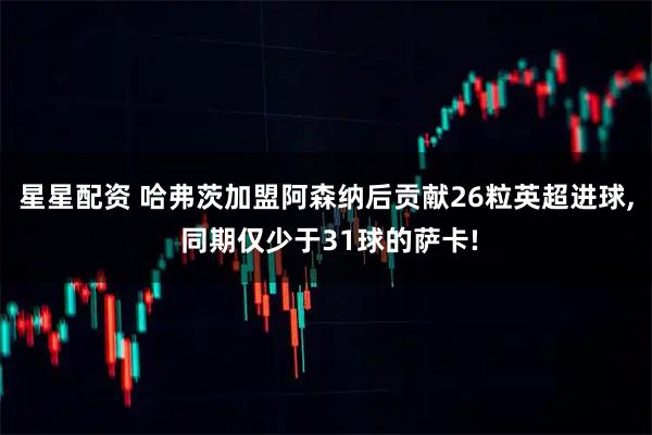 星星配资 哈弗茨加盟阿森纳后贡献26粒英超进球, 同期仅少于31球的萨卡!