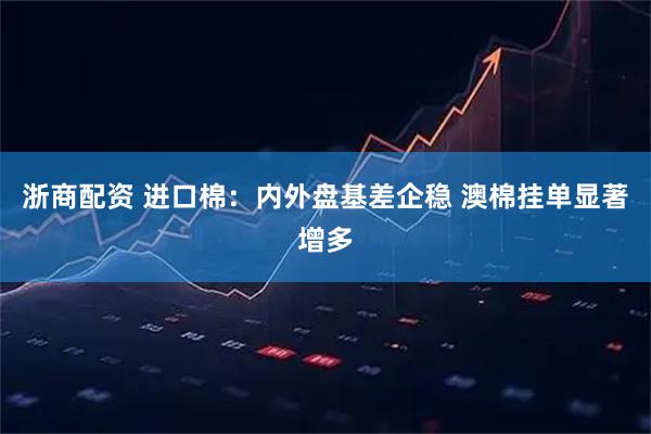 浙商配资 进口棉：内外盘基差企稳 澳棉挂单显著增多
